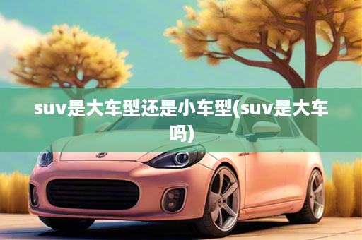 suv是大车型还是小车型(suv是大车吗)