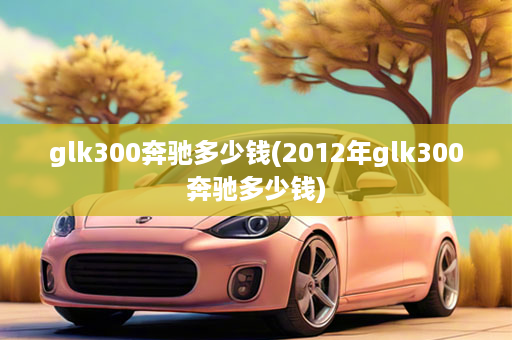 glk300奔驰多少钱(2012年glk300奔驰多少钱)