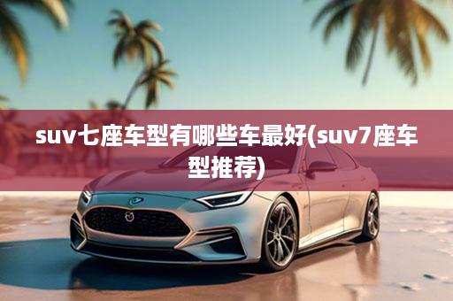 suv七座车型有哪些车最好(suv7座车型推荐)