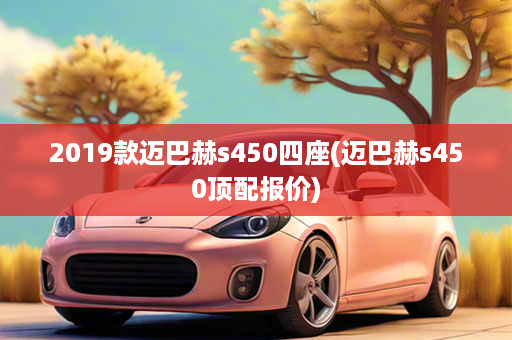 2019款迈巴赫s450四座(迈巴赫s450顶配报价)