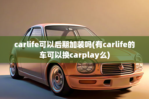 carlife可以后期加装吗(有carlife的车可以换carplay么)