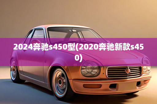 2024奔驰s450型(2020奔驰新款s450)