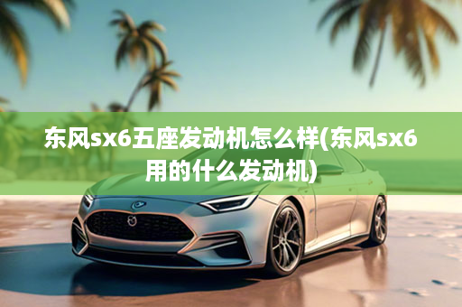 东风sx6五座发动机怎么样(东风sx6用的什么发动机)