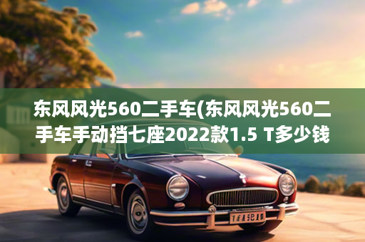 东风风光560二手车(东风风光560二手车手动挡七座2022款1.5 T多少钱)