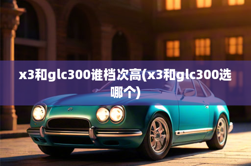 x3和glc300谁档次高(x3和glc300选哪个)