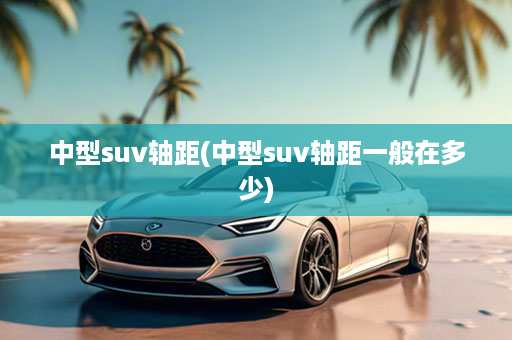 中型suv轴距(中型suv轴距一般在多少)