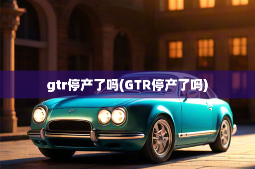 gtr停产了吗(GTR停产了吗)