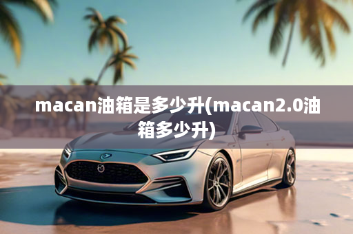 macan油箱是多少升(macan2.0油箱多少升)