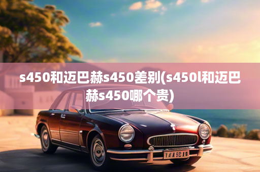 s450和迈巴赫s450差别(s450l和迈巴赫s450哪个贵)