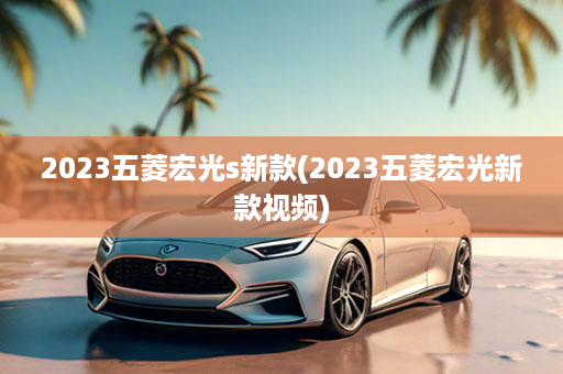 2023五菱宏光s新款(2023五菱宏光新款视频)