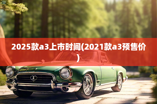 2025款a3上市时间(2021款a3预售价)