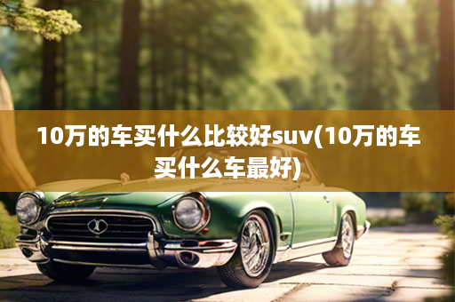 10万的车买什么比较好suv(10万的车买什么车最好)