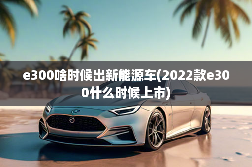 e300啥时候出新能源车(2022款e300什么时候上市)