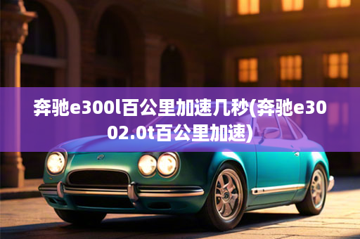 奔驰e300l百公里加速几秒(奔驰e3002.0t百公里加速)