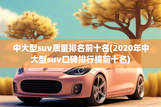 中大型suv质量排名前十名(2020年中大型suv口碑排行榜前十名)