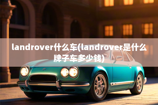 landrover什么车(landrover是什么牌子车多少钱)