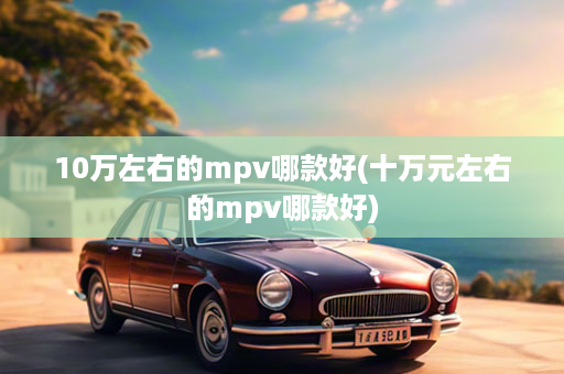 10万左右的mpv哪款好(十万元左右的mpv哪款好)