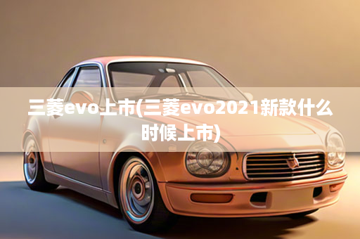 三菱evo上市(三菱evo2021新款什么时候上市)