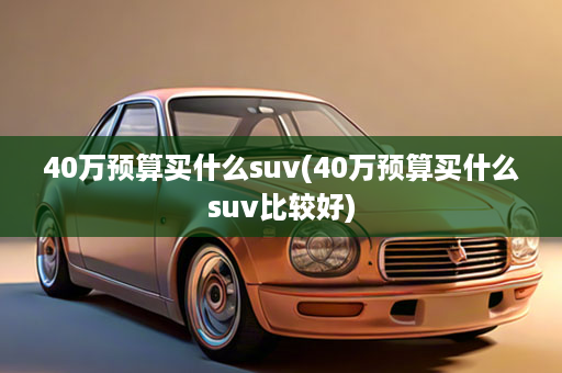 40万预算买什么suv(40万预算买什么suv比较好)