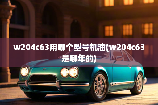 w204c63用哪个型号机油(w204c63是哪年的)