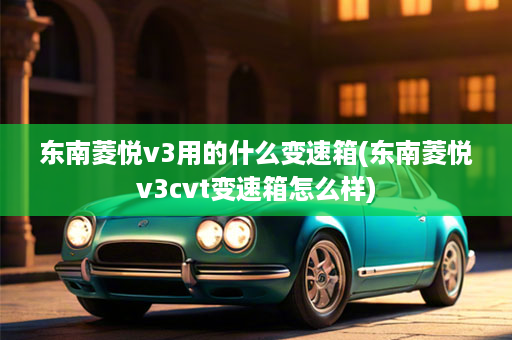 东南菱悦v3用的什么变速箱(东南菱悦v3cvt变速箱怎么样)