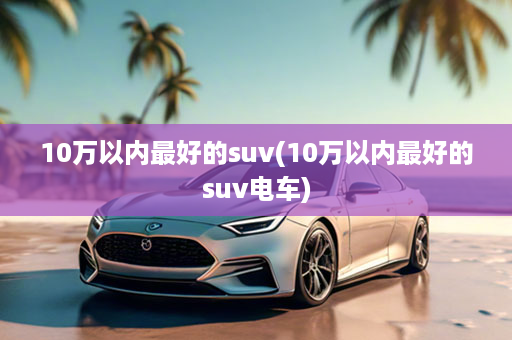 10万以内最好的suv(10万以内最好的suv电车)