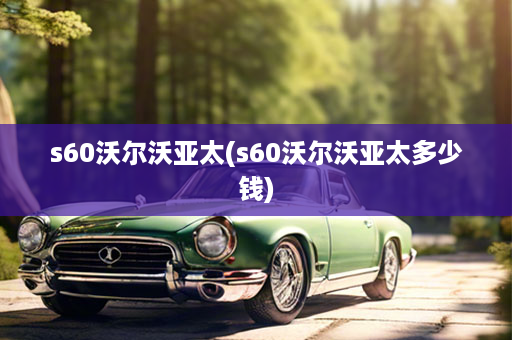 s60沃尔沃亚太(s60沃尔沃亚太多少钱)