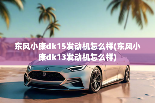 东风小康dk15发动机怎么样(东风小康dk13发动机怎么样)