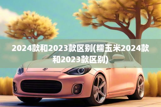 2024款和2023款区别(糯玉米2024款和2023款区别)