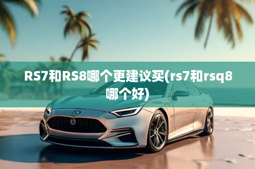 RS7和RS8哪个更建议买(rs7和rsq8哪个好)