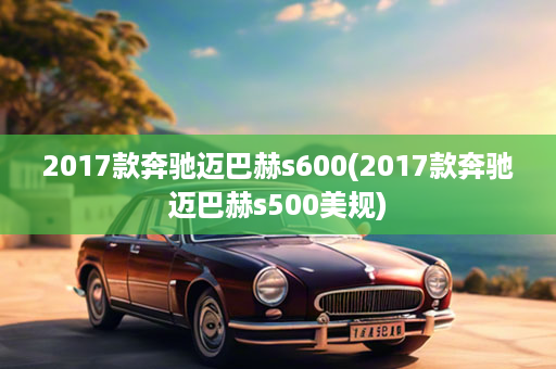 2017款奔驰迈巴赫s600(2017款奔驰迈巴赫s500美规)