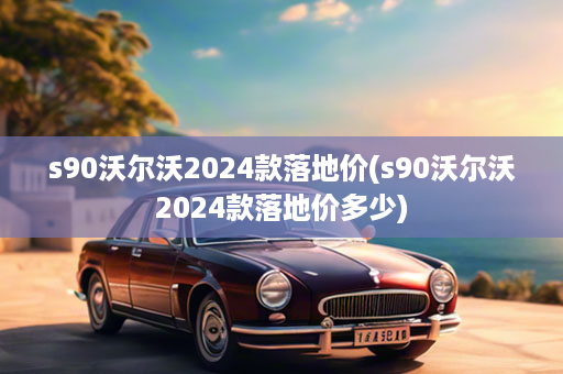 s90沃尔沃2024款落地价(s90沃尔沃2024款落地价多少)