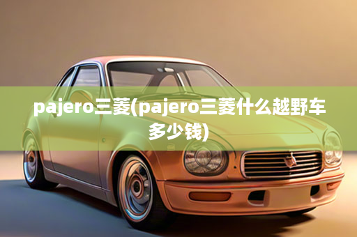 pajero三菱(pajero三菱什么越野车多少钱)