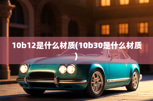 10b12是什么材质(10b30是什么材质)