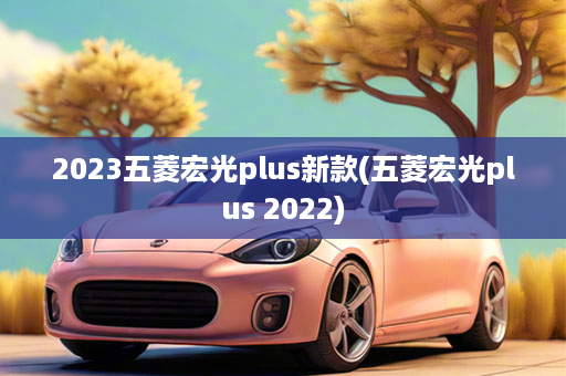 2023五菱宏光plus新款(五菱宏光plus 2022)