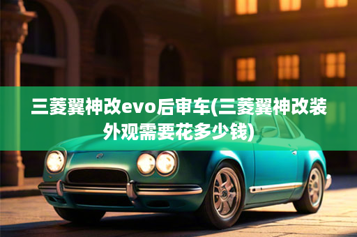 三菱翼神改evo后审车(三菱翼神改装外观需要花多少钱)