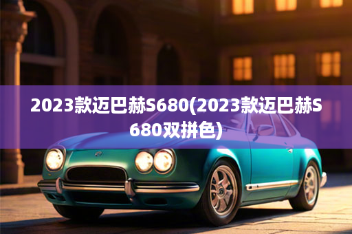 2023款迈巴赫S680(2023款迈巴赫S680双拼色)