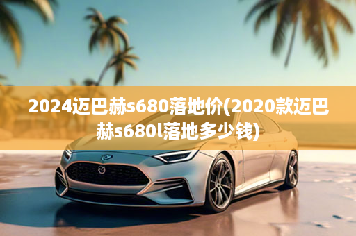 2024迈巴赫s680落地价(2020款迈巴赫s680l落地多少钱)