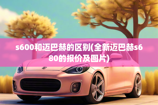 s600和迈巴赫的区别(全新迈巴赫s680的报价及图片)