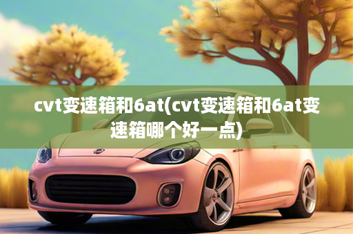 cvt变速箱和6at(cvt变速箱和6at变速箱哪个好一点)