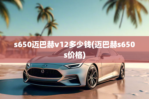 s650迈巴赫v12多少钱(迈巴赫s650s价格)