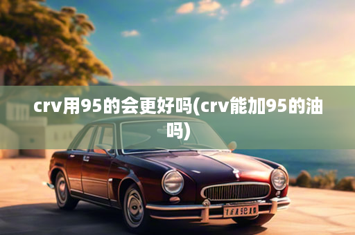 crv用95的会更好吗(crv能加95的油吗)