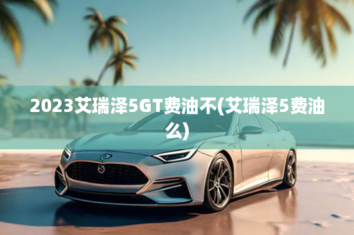 2023艾瑞泽5GT费油不(艾瑞泽5费油么)