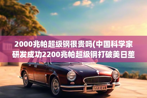 2000兆帕超级钢很贵吗(中国科学家研发成功2200兆帕超级钢打破美日垄断!)