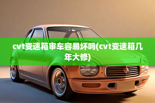 cvt变速箱审车容易坏吗(cvt变速箱几年大修)