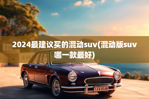 2024最建议买的混动suv(混动版suv哪一款最好)