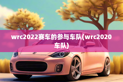 wrc2022赛车的参与车队(wrc2020车队)