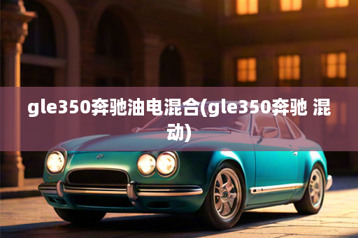 gle350奔驰油电混合(gle350奔驰 混动)