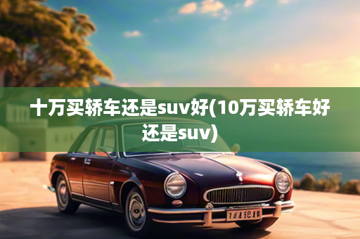 十万买轿车还是suv好(10万买轿车好还是suv)