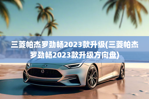 三菱帕杰罗劲畅2023款升级(三菱帕杰罗劲畅2023款升级方向盘)